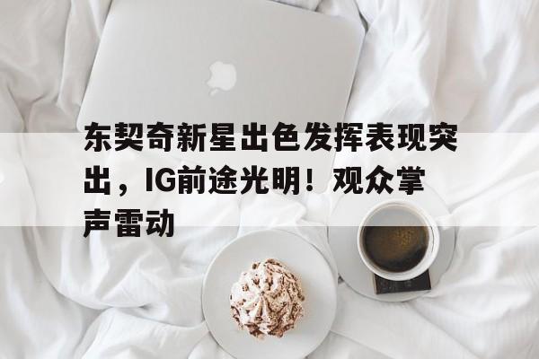 九游娱乐APP入口-关于东契奇新星出色发挥表现突出，IG前途光明！观众掌声雷动的信息