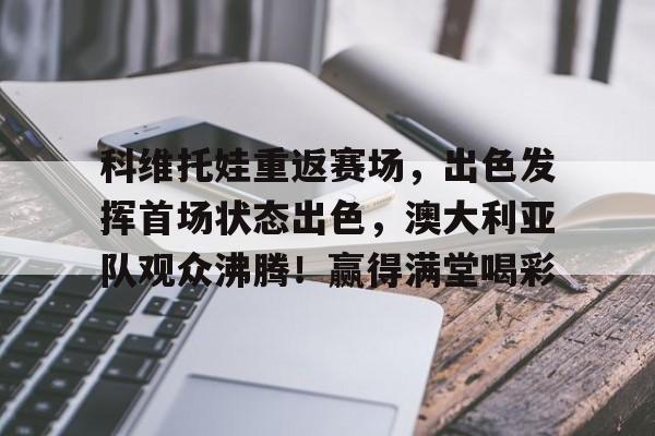 jiuyou-关于科维托娃重返赛场，出色发挥首场状态出色，澳大利亚队观众沸腾！赢得满堂喝彩的信息