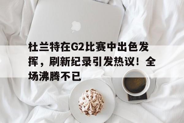 九游娱乐官方平台- 杜兰特在G2比赛中出色发挥，刷新纪录引发热议！全场沸腾不已