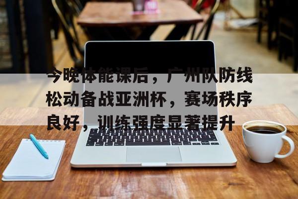 九游娱乐官方平台-今晚体能课后，广州队防线松动备战亚洲杯，赛场秩序良好，训练强度显著提升的简单介绍