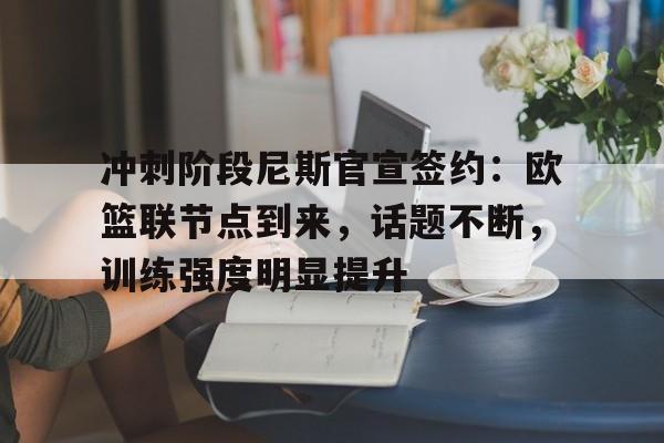 九游娱乐官方平台-冲刺阶段尼斯官宣签约：欧篮联节点到来，话题不断，训练强度明显提升的简单介绍