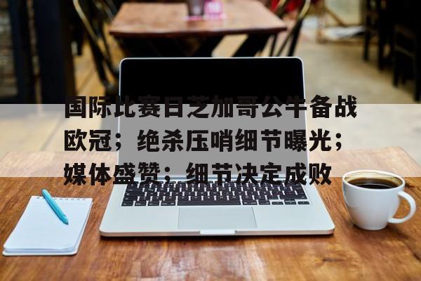 九游娱乐中国官网-国际比赛日芝加哥公牛备战欧冠；绝杀压哨细节曝光；媒体盛赞；细节决定成败的简单介绍